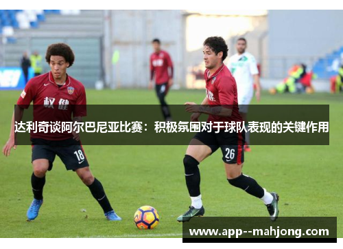 达利奇谈阿尔巴尼亚比赛:积极氛围对于球队表现的关键作用 达利奇谈阿尔巴尼亚比赛:积极氛围对于球队表现的关键作用